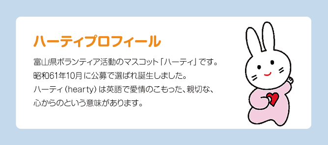 ハーティプロフィール 富山県ボランティア活動のマスコット「ハーティ」です。昭利61年10月に公募で選ばれ誕生しました。ハーティ（hearty）は英語で愛情のこもった、親切な、心からのという意味があります。