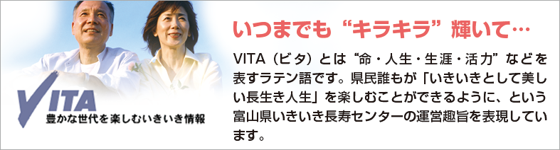 いきいき長寿センター VITA（ビタ）とは“命・人生・生涯・活力”などを表すラテン語です。
県民誰もが「いきいきとして美しい長生き人生」を楽しむことができるように、という富山県いきいき長寿センターの運営趣旨を表現しています。