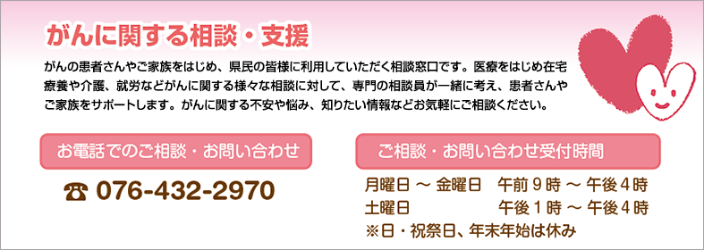 がんの患者さんやご家族をはじめ、県民の皆様に利用していただく相談窓口です。医療をはじめ在宅療養や介護、就労などがんに関する様々な相談に対して、相談員が一緒に考え、患者さんやご家族をサポートします。がんに関する不安や悩み、知りたい情報などお気軽にご相談ください。お電話でのご相談・お問い合わせ 076-432-2970 ご相談・お問い合わせ受付時間 月曜日 ～ 金曜日　午前9時 ～ 午後４時 土曜日 午後1時 ～ 午後４時 ※日・祝祭日、年末年始は休み