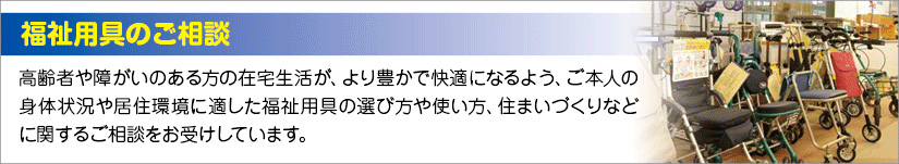 高齢者や障がいのある方の在宅生活が、より豊かで快適になるよう、ご本人の身体状況や居住環境に適した福祉用具の選び方や使い方、住まいづくりなどに関するご相談をお受けしています。